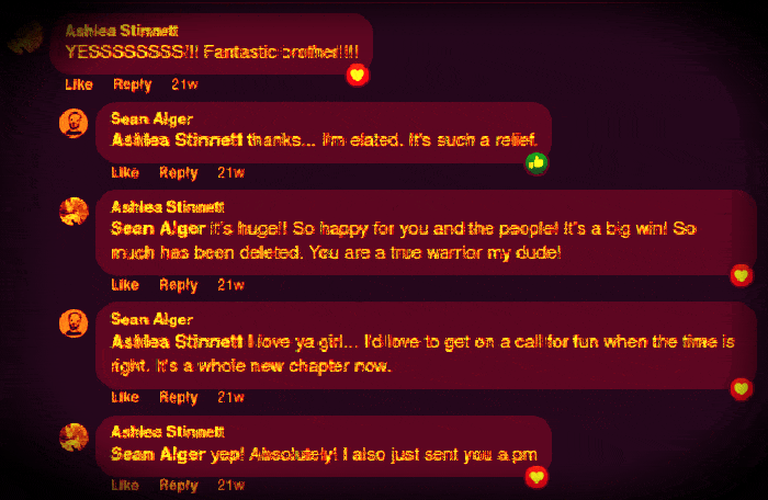 Facebook: Ashlea Stinnett YESSSSSSSS!!! Fantastic brother!!!! Like Reply 21w Sean Alger Ashlea Stinnett thanks... I'm elated. It's such a relief. Like Reply 21w Ashlea Stinnett Sean Alger it's huge!! So happy for you and the people! It's a big win! So much has been deleted. You are a true warrior my dude! Like Reply 21w Sean Alger Ashlea Stinnett I love ya girl... I'd love to get on a call for fun when the time is right. It's a whole new chapter now. Like Reply 21w Ashlea Stinnett Sean Alger yep! Absolutely! I also just sent you a pm Like Reply 21w